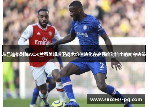 从吕迪格对阵AC米兰看英超后卫战术价值演化在高强度对抗中的防守决策
