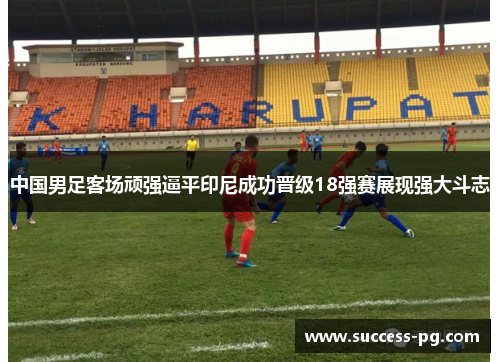 中国男足客场顽强逼平印尼成功晋级18强赛展现强大斗志