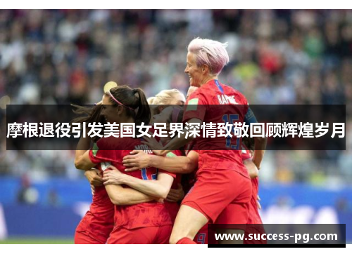 摩根退役引发美国女足界深情致敬回顾辉煌岁月