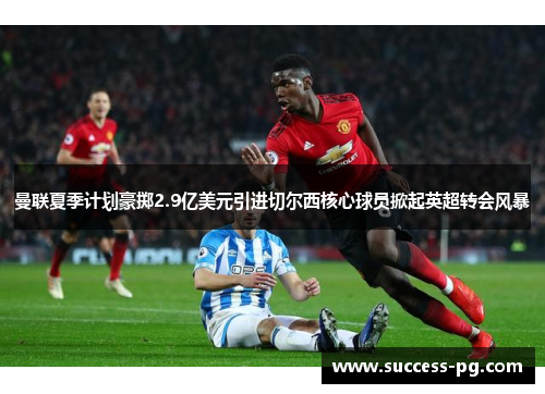 曼联夏季计划豪掷2.9亿美元引进切尔西核心球员掀起英超转会风暴