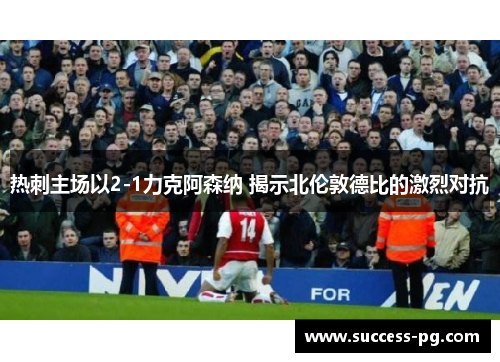 热刺主场以2-1力克阿森纳 揭示北伦敦德比的激烈对抗