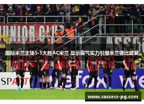 国际米兰主场5-1大胜AC米兰 显示霸气实力引爆米兰德比盛宴