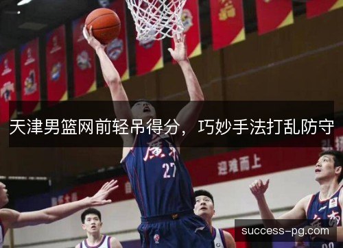 天津男篮网前轻吊得分，巧妙手法打乱防守